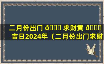 二月份出门 🐟 求财黄 🐎 道吉日2024年（二月份出门求财黄道吉日2024年结婚好吗）